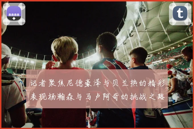 记者聚焦尼德豪泽与贝兰热的精彩表现杨瀚森与马卢阿奇的挑战之路依旧艰难