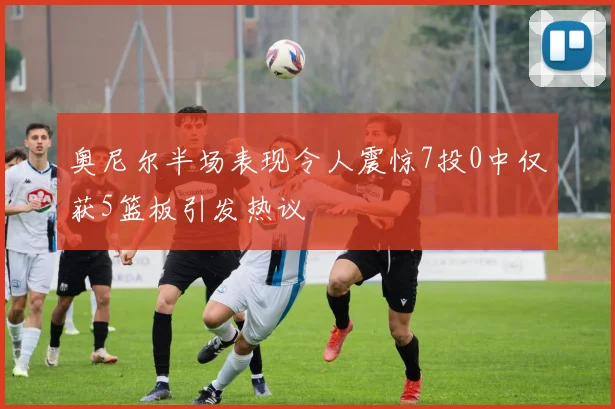 奥尼尔半场表现令人震惊7投0中仅获5篮板引发热议