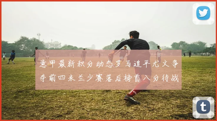 意甲最新积分动态罗马追平尤文争夺前四米兰少赛落后榜首八分待战比萨