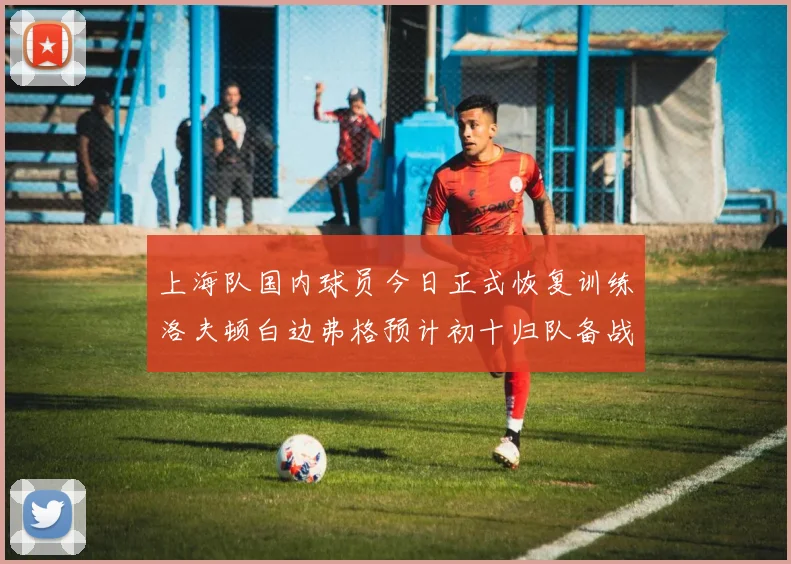 上海队国内球员今日正式恢复训练洛夫顿白边弗格预计初十归队备战新赛季