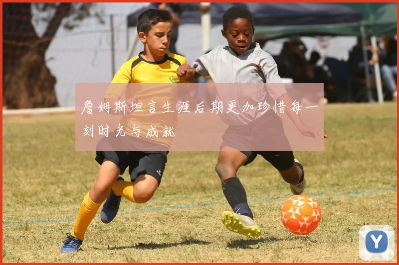 詹姆斯坦言生涯后期更加珍惜每一刻时光与成就