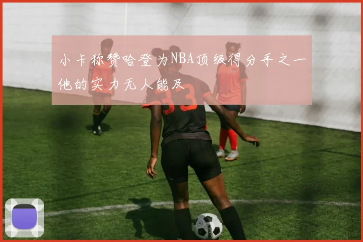 小卡称赞哈登为NBA顶级得分手之一他的实力无人能及