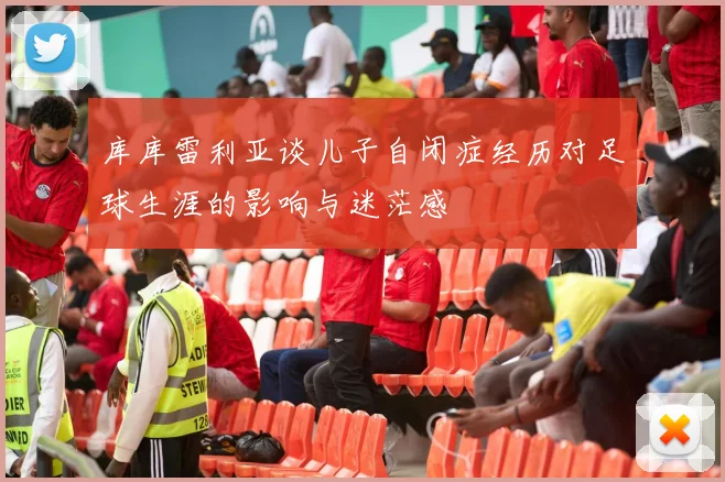 库库雷利亚谈儿子自闭症经历对足球生涯的影响与迷茫感