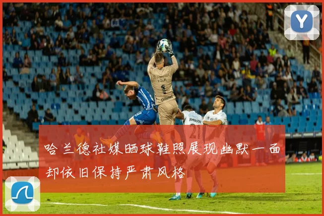 哈兰德社媒晒球鞋照展现幽默一面却依旧保持严肃风格