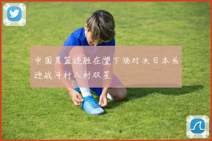 中国男篮连胜在望下场对决日本或迎战河村八村双星