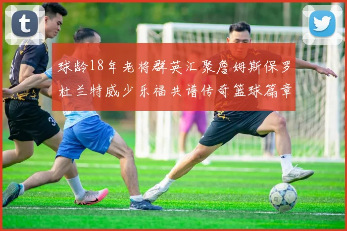 球龄18年老将群英汇聚詹姆斯保罗杜兰特威少乐福共谱传奇篮球篇章