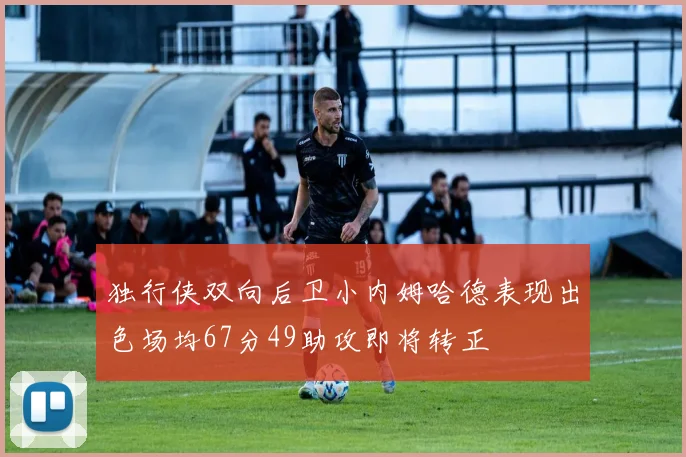 独行侠双向后卫小内姆哈德表现出色场均67分49助攻即将转正