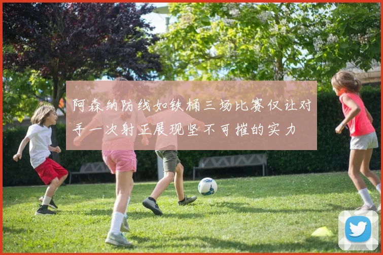 阿森纳防线如铁桶三场比赛仅让对手一次射正展现坚不可摧的实力