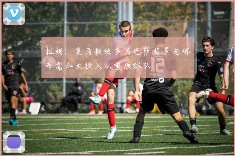 拉姆：皇马教练多为巴萨背景老佛爷需加大投入以重振球队