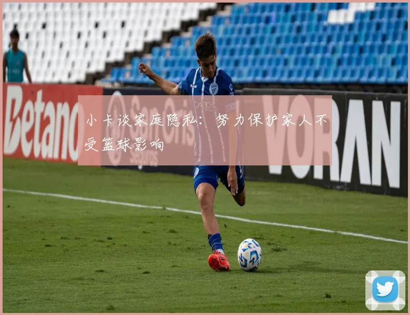 小卡谈家庭隐私：努力保护家人不受篮球影响