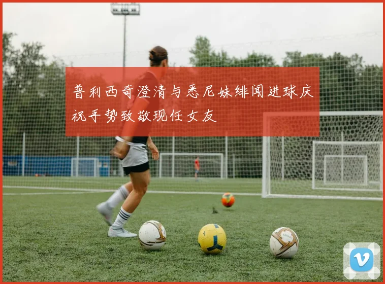 普利西奇澄清与悉尼妹绯闻进球庆祝手势致敬现任女友