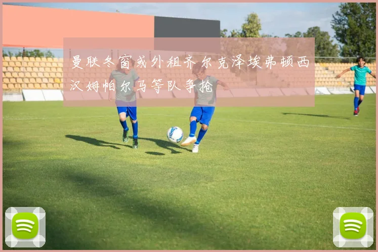 曼联冬窗或外租齐尔克泽埃弗顿西汉姆帕尔马等队争抢