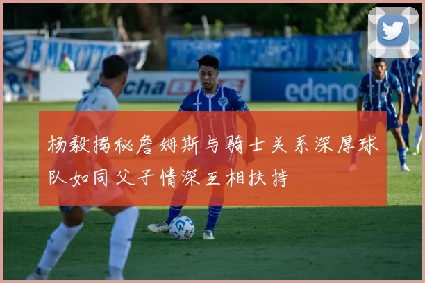 杨毅揭秘詹姆斯与骑士关系深厚球队如同父子情深互相扶持