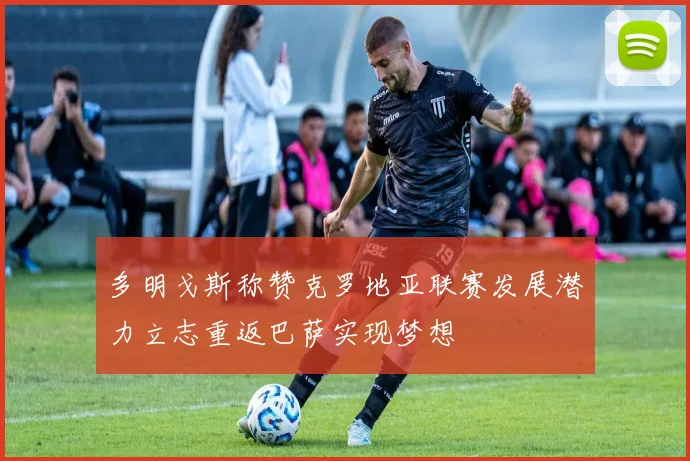 多明戈斯称赞克罗地亚联赛发展潜力立志重返巴萨实现梦想