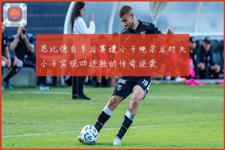 恩比德自季后赛遭小卡绝杀后对决小卡实现四连胜的传奇逆袭