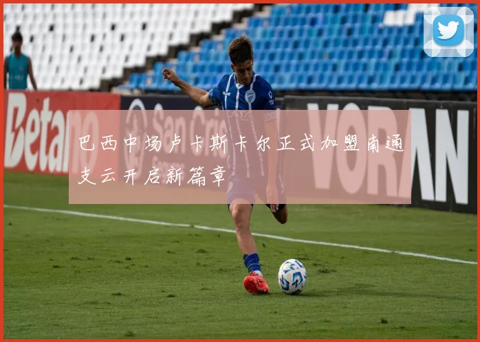 巴西中场卢卡斯卡尔正式加盟南通支云开启新篇章