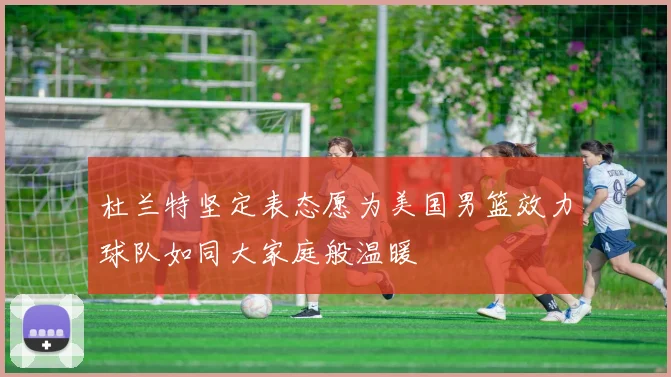 杜兰特坚定表态愿为美国男篮效力球队如同大家庭般温暖