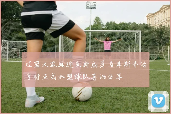 辽篮大家庭迎来新成员马库斯乔治亨特正式加盟球队喜讯分享