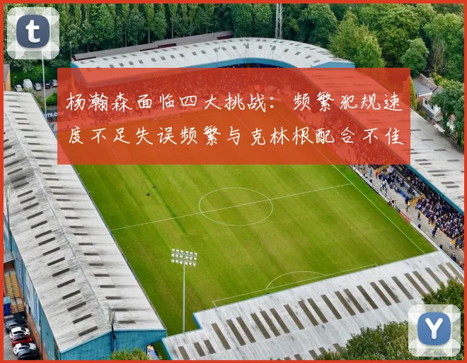 杨瀚森面临四大挑战：频繁犯规速度不足失误频繁与克林根配合不佳