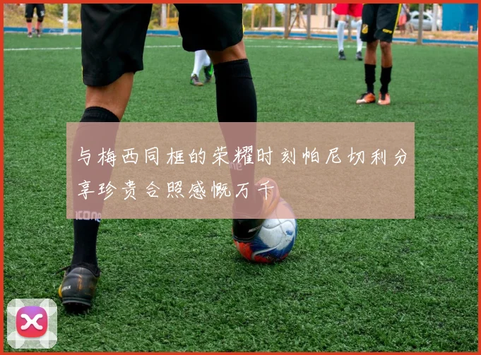 与梅西同框的荣耀时刻帕尼切利分享珍贵合照感慨万千