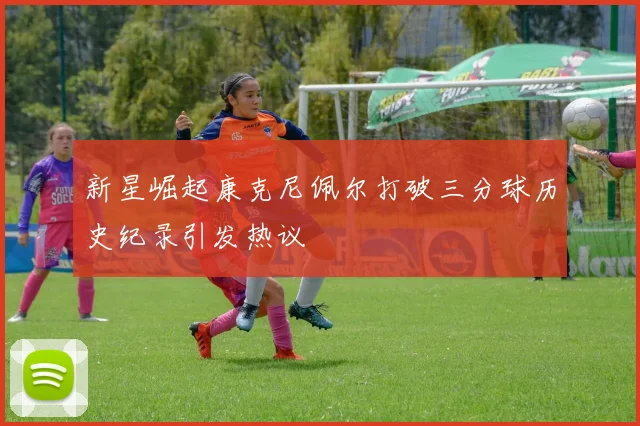 新星崛起康克尼佩尔打破三分球历史纪录引发热议