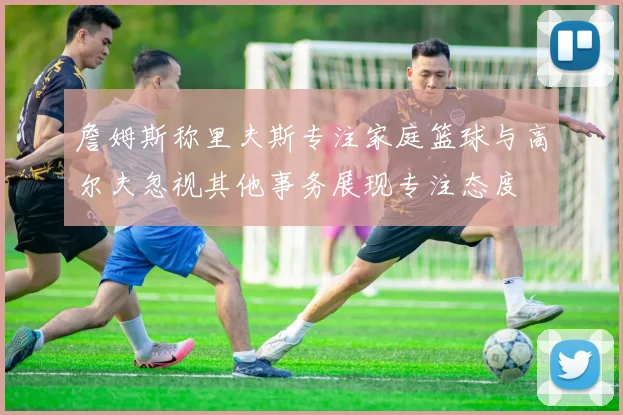 詹姆斯称里夫斯专注家庭篮球与高尔夫忽视其他事务展现专注态度