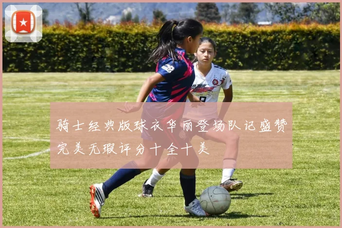骑士经典版球衣华丽登场队记盛赞完美无瑕评分十全十美