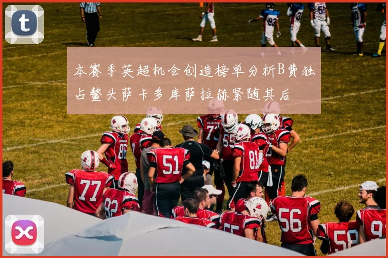 本赛季英超机会创造榜单分析B费独占鳌头萨卡多库萨拉赫紧随其后