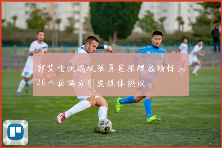 郭艾伦挑战极限负重深蹲成绩惊人20个获满分引发媒体热议